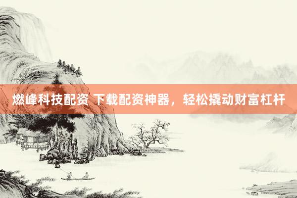 燃峰科技配资 下载配资神器，轻松撬动财富杠杆