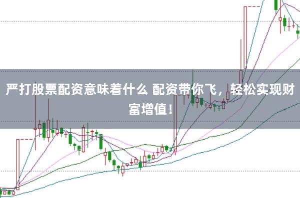 严打股票配资意味着什么 配资带你飞，轻松实现财富增值！