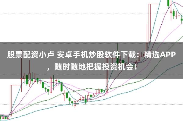 股票配资小卢 安卓手机炒股软件下载：精选APP，随时随地把握投资机会！
