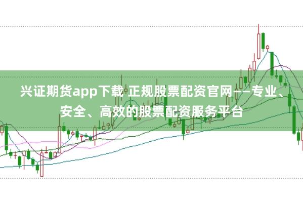 兴证期货app下载 正规股票配资官网——专业、安全、高效的股票配资服务平台