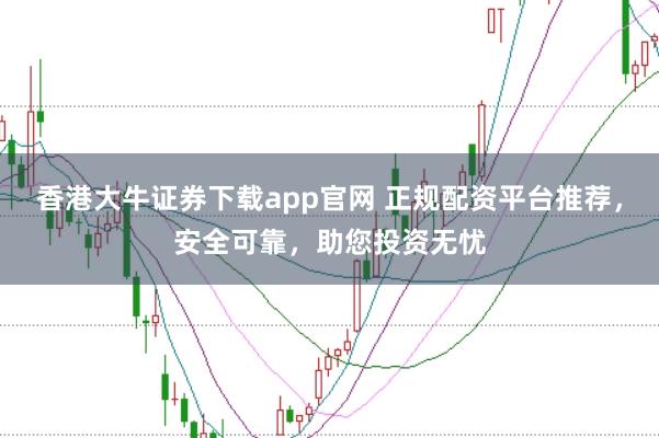 香港大牛证券下载app官网 正规配资平台推荐，安全可靠，助您投资无忧