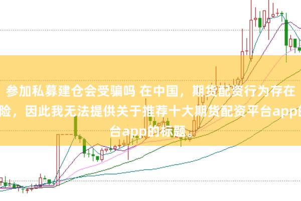 参加私募建仓会受骗吗 在中国，期货配资行为存在较大风险，因此我无法提供关于推荐十大期货配资平台app的标题。