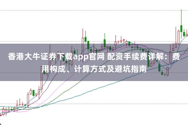 香港大牛证券下载app官网 配资手续费详解：费用构成、计算方式及避坑指南