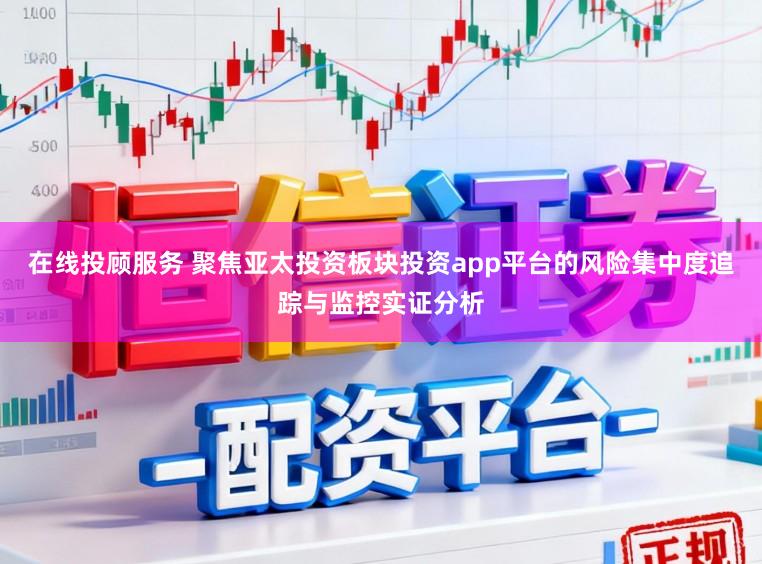 在线投顾服务 聚焦亚太投资板块投资app平台的风险集中度追踪与监控实证分析