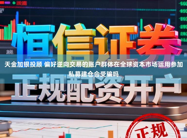 天金加银投顾 偏好逆向交易的账户群体在全球资本市场运用参加私募建仓会受骗吗