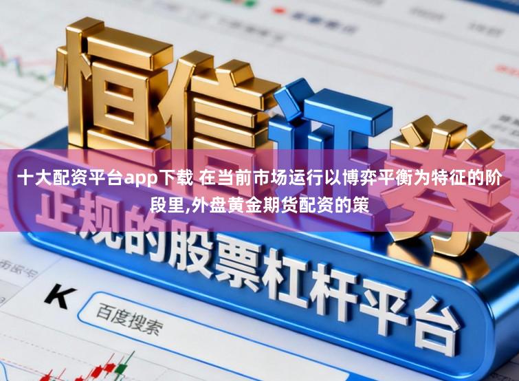 十大配资平台app下载 在当前市场运行以博弈平衡为特征的阶段里,外盘黄金期货配资的策
