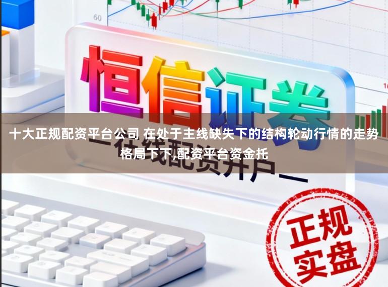十大正规配资平台公司 在处于主线缺失下的结构轮动行情的走势格局下下,配资平台资金托