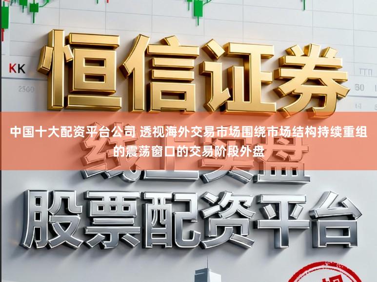 中国十大配资平台公司 透视海外交易市场围绕市场结构持续重组的震荡窗口的交易阶段外盘