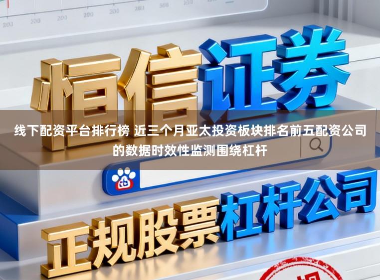 线下配资平台排行榜 近三个月亚太投资板块排名前五配资公司的数据时效性监测围绕杠杆