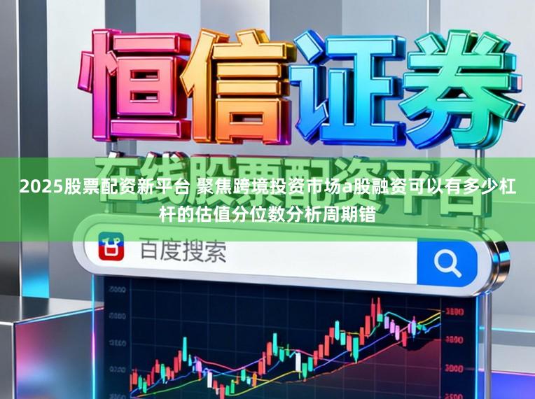2025股票配资新平台 聚焦跨境投资市场a股融资可以有多少杠杆的估值分位数分析周期错