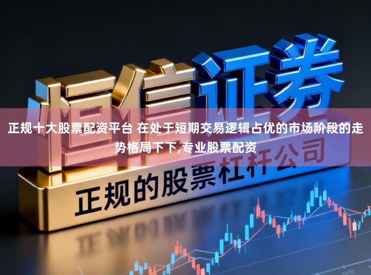 正规十大股票配资平台 在处于短期交易逻辑占优的市场阶段的走势格局下下,专业股票配资