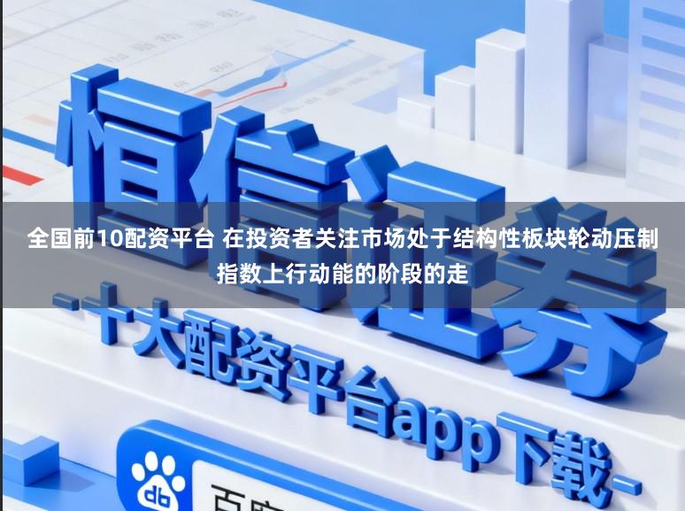 全国前10配资平台 在投资者关注市场处于结构性板块轮动压制指数上行动能的阶段的走