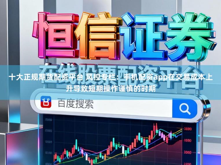 十大正规期货配资平台 风控专栏：手机配资app在交易成本上升导致短期操作谨慎的时期
