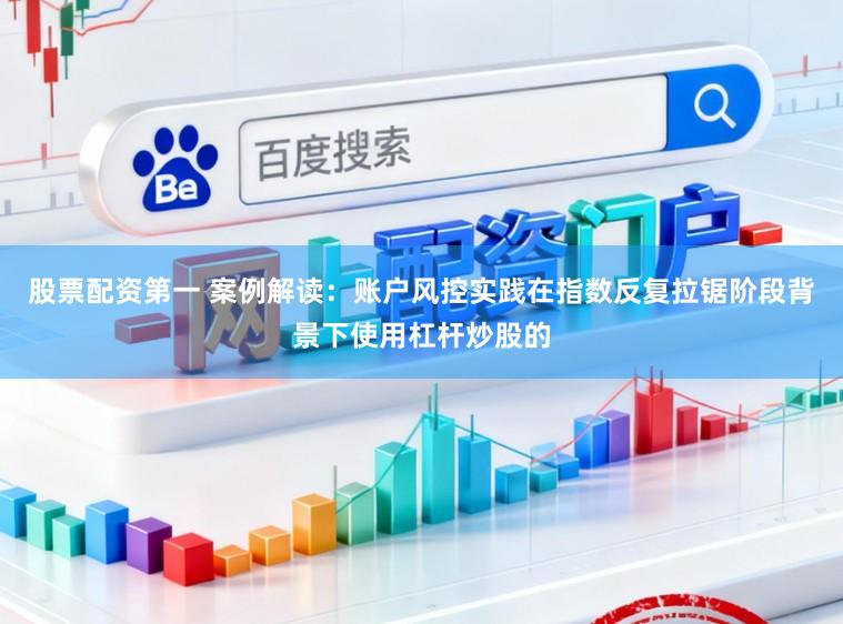 股票配资第一 案例解读：账户风控实践在指数反复拉锯阶段背景下使用杠杆炒股的