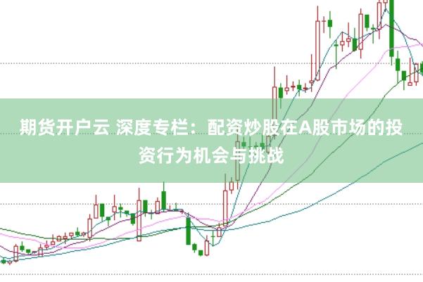 期货开户云 深度专栏：配资炒股在A股市场的投资行为机会与挑战
