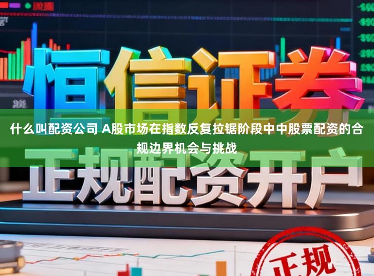 什么叫配资公司 A股市场在指数反复拉锯阶段中中股票配资的合规边界机会与挑战